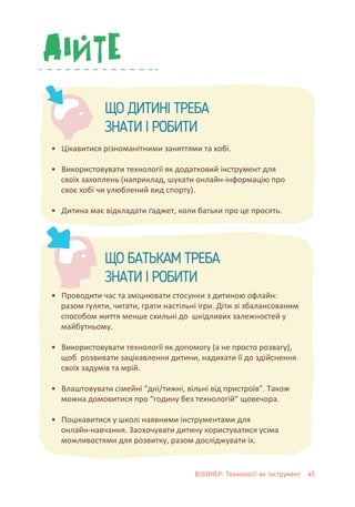 • Цікавитися різноманітними заняттями та хобі.
• Використовувати технології як додатковий інструмент для
своїх захоплень (наприклад, шукати онлайн-інформацію про
своє хобі чи улюблений вид спорту).
• Дитина має відкладати ґаджет, коли батьки про це просять.
• Проводити час та зміцнювати стосунки з дитиною офлайн:
разом гуляти, читати, грати настільні ігри. Діти зі збалансованим
способом життя менше схильні до шкідливих залежностей у
майбутньому.
• Використовувати технології як допомогу (а не просто розвагу),
щоб розвивати зацікавлення дитини, надихати її до здійснення
своїх задумів та мрій.
• Влаштовувати сімейні “дні/тижні, вільні від пристроїв”. Також
можна домовитися про “годину без технологій” щовечора.
• Поцікавитися у школі наявними інструментами для
онлайн-навчання. Заохочувати дитину користуватися усіма
можливостями для розвитку, разом досліджувати їх.
ЩО ДИТИНІ ТРЕБА
ЗНАТИ І РОБИТИ
ЩО БАТЬКАМ ТРЕБА
ЗНАТИ І РОБИТИ
ВІЗІОНЕР: Технології як Інструмент 45
 