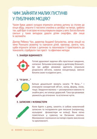ЧИМ ЗАЙНЯТИ МАЛИХ ПУСТУНІВ
У ПУБЛІЧНИХ МІСЦЯХ?
Часом буває доволі складно втримати активну дитину за столом до
кінця обіду, змусити її постояти спокійно в автобусі чи метро, зробити
так,щоббратізсестроюневлаштовувалисварокуавто.Багатобатьків
схильні у таких випадках давати дітям смартфон, аби лише
їх заспокоїти.
Доктор Ребекка Чан, директор Академії батьківства, автор лекцій на
теми Раннього розвитку та навчання дітей, пропонує, замість того,
щоби втрачати зв’язок з дитиною та посилювати її прив’язаність до
технологій, спробувати такі прості та ефективні методи:
1. ЗНАЙДИ ВІДМІННОСТІ
2. “Я БАЧУ...”
Готові друковані задачки або простенькі завдання,
написані батьками власноруч у дитячому блокноті.
Ця гра добре розвиває здатність візуально
розрізняти об’єкти, навики концентрації, вміння
бачити схожі та відмінні речі.
Батьки дошкільнят можуть казати “Я бачу...” і
описувати конкретний об’єкт, колір, форму, лінію,
тощо. Завдання малюка — роззирнутися навколо та
знайти речі, які описує дорослий. Така гра розвиває
уважність до оточення та естетичне чуття.
Коли йдете з дому, захопіть зі собою невеличкий
записник та інструменти для писання (наприклад,
кольорові фломастери чи олівці). Вони легко
помістяться у сумочку чи багажник візочка.
Малювання і калякання на папері сприяє мисленню
та креативності.
3. ЗАПИСНИК І ФЛОМАСТЕРИ
46 ВІЗІОНЕР: Технології як Інструмент
 