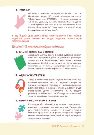 У віці 9 років діти стають більш сором’язливими і не люблять
надмірної уваги батьків на людях; водночас вони стають
самостійнішими.
Для дітей 7-12 років можна спробувати такі методи:
4. “CТРІЛЯЙ!”
1. ЧИТАННЯ КНИЖКИ АБО е-КНИЖКИ
2. АУДІО КНИЖКА/ПРИСТРІЙ
3. ПІДБІРКИ ЗАГАДОК, РЕБУСІВ, ЖАРТІВ
По черзі з дитиною загадуєте число від 1 до 10.
Наприклад, число “8”. А тоді одночасно вигукуєте:
“Один, два, три, СТРІЛЯЙ!”, — і кожен показує на
одній руці довільну кількість пальців. Ваше завдання
— щоб сумарна кількість пальців, які показали ви та
дитина, була рівно “8”. Продовжуєте “стріляти” знову
і знову, аж поки не “влучите”.
Заохочуйте дитину брати з собою художню книжку,
коли вона виходить з дому. Це допомагає розвинути
звичку читати. Використання електронних книжок
(наприклад, Kindle) — це гарний спосіб користатися
технологіями у більш контрольований батьками
спосіб, порівняно зі смартфонами чи планшетами.
Тепер є можливість завантажувати безкоштовно або
купувати аудіокниги. Існують спеціальні пристрої для
читання (наприклад, reading pen — читальна ручка, що
розпізнає слова з книжки). Історії у форматі аудіо
подобаються дітям, захоплюють їх. А, заодно,
розвивають вміння слухати, збагачують словниковий
запас та виробляють правильну вимову.
Кросворди або ребуси Судоку можуть стати цікавою і
корисною розминкою для мозку дитини. У цьому віці
діти також люблять загадки та анекдоти. Існують
мобільні програмки зі збірками завдань та жартів,
можна використовувати їх, щоб по черзі загадувати
загадки одне одному.
ВІЗІОНЕР: Технології як Інструмент 47
 