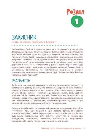 ЗАХИСНИК: Вчить безпечної поведінки в Інтернеті 3
Вчить безпечної поведінки в Інтернеті
ЗАХИСНИК
РЕАЛЬНІСТЬ
Дев’ятирічна Сурі та її однокласники часто балакають у школі про
Діснеївських принцес та музичні гурти. Дітям подобається вигадувати
жартівливі віршики одне про одного, кепкувати, де чий “хлопець” чи
“дівчина”. Якось Сурі була вдома з планшетом, і вирішила, під впливом
природної цікавості та слів однокласників, пошукати у YouTube відео
“як цілуватися”. У результатах пошуку були відео поцілунків між
дорослими жінками та чоловіками у різних позах. Якраз коли Сурі
переглядала один з таких роликів, до кімнати ввійшов її батько. Він був
шокованим, розгніваним та збентеженим водночас, і швидко
конфіскував у дитини iPad. Батько сказав Сурі: “Відтепер я ЗАБОРОНЯЮ
тобі відкривати YouTube!”
Як батьки, ми хочемо захистити дітей від нездорового контенту та
негативного досвіду онлайн, але тотальна заборона на використання
певних Інтернет-ресурсів — не спрацює. Вона лише змусить дитину
шукати обхідні шляхи і ховатися від батьків, замість того, щоб їм
довіряти. Як ЗАХИСНИК своєї дитини, батько Сурі міг би використати
ситуацію, як гарну нагоду поговорити з донькою про здорові відносини
між хлопчиками та дівчатками, продемонструвати відкритість до
запитань Сурі, аби вдовольнити її дитячу допитливість.
Сьогодні онлайн-світ стає новим майданчиком для дитячих ігор. Діти
“тусуються” там, щоб пограти в ігри, завести друзів, обговорити
домашні завдання, знайти інформацію, залишатися на зв’язку. Як і на
будь-якому майданчику, діти можуть зіткнутися з небажаною
поведінкою, вульгарною лексикою, потрапити в неправильну
компанію. Або навіть у поле зору хуліганів чи злочинців.
1
 