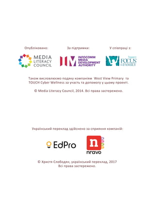 Український переклад здійснено за сприяння компаній:
© Христя Слободян, український переклад, 2017
Всі права застережено.
Опубліковано:
Також висловлюємо подяку компаніям West View Primary та
TOUCH Cyber Wellness за участь та допомогу у цьому проекті.
© Media Literacy Council, 2014. Всі права застережено.
За підтримки: У співпраці з:
 