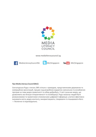 Про Media Literacy Council (MLC)
Сингапурська Рада з питань ЗМІ спільно з громадою, представниками державних та
комерційних організацій, працює над розробкою відкритих навчальних та ознайомчих
програм на теми медіа-грамотності та кібер-добробуту. У світі сучасних медіа, що
дозволяють все більше інтерактивності та колаборації, Рада заохочує людей бути
розважливими та грамотними споживачами цифрової інформації, учитися ефективно
оцінювати якість медіа-контенту, використовувати, створювати та поширювати його
— безпечно та відповідально.
www.medialiteracycouncil.sg
MediaLiteracyCouncilSG MLCSingapore MLCSingapore
 