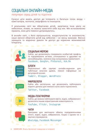 4 ЗАХИСНИК: Вчить безпечної поведінки в Інтернеті
СОЦІАЛЬНІ ОНЛАЙН-МЕДІА
популярні серед дітей та підлітків
Сучасні діти мають доступ до Інтернету із багатьох точок входу –
комп’ютерів, лептопів, смартфонів та планшетів.
У реальному світі ми оберігаємо дітей, звертаючи їхню увагу на
небезпеки, вчимо, як можна захистити себе від них. Ми встановлюємо
правила, яких діти повинні дотримуватись.
В онлайн світі, з його віртуальністю, вседоступністю та анонімністю,
наше вміння оберігати дітей від небезпек – не менш важливе. Вміння
захищати та водночас давати їм доступ до корисних можливостей
Інтернету.
Facebook, Google+, Pinterest, Ask.fm
Сайти, що дозволяють створювати особистий профіль
та підтримувати зв’язок, спілкуватися із друзями чи
незнайомцями, залежно від налаштувань приватності.
СОЦІАЛЬНІ МЕРЕЖІ
Tumblr, Blogger, WordPress
Персональні або групові онлайн-журнали для
публікації власних думок, певної інформації на
регулярній основі.
БЛОГИ
Twitter, Facebook
Сайти або застосунки, що дозволяють публікувати
короткі дописи для певного кола своїх підписників.
МІКРОБЛОГИ
МЕДІА-ПЛАТФОРМИ
Сайти, де можна публікувати фото, відео, зображення і
дозволяти іншим користувачам коментувати їх.
YouTube, Flickr, Instagram
Програми для миттєвого обміну повідомленнями
(текст, відео, аудіо, зображення, тощо) з одним чи з
групою отримувачів.
ЧАТИ
WhatsApp,Facebook Messenger
 