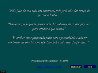 ““r Não faça da sua vida um raassccuunnhhoo,, ppooiiss ppooddee nnããoo ddaarr tteemmppoo ddee 
Retornar 
ppaassssaarr aa lliimmppoo..”” 
““SSoommooss oo qquuee ffaazzeemmooss,, mmaass ssoommooss,, pprriinncciippaallmmeennttee,, oo qquuee ffaazzeemmooss 
ppaarraa mmuuddaarr oo qquuee ssoommooss..”” 
““ÉÉ mmeellhhoorr eessttaarr pprreeppaarraaddoo ppaarraa uummaa ooppoorrttuunniiddaaddee ee nnããoo tteerr 
nneennhhuummaa,, ddoo qquuee tteerr uummaa ooppoorrttuunniiddaaddee ee nnããoo eessttaarr pprreeppaarraaddoo......”” 
PPrroodduuzziiddoo ppoorr:: EEdduuaarrddoo -- © 22000033 
edu0303@aol.com 
23/02/03 
Sair 

