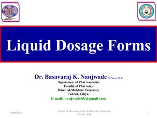 Liquid Dosage Forms
Dr. Basavaraj K. NanjwadeM. Pharm., Ph. D
Department of Pharmaceutics
Faculty of Pharmacy
Omer Al-Mukhtar University
Tobruk, Libya.
E-mail: nanjwadebk@gmail.com
15/04/2015 1
Faculty of Pharmacy, Omer Al-Mukhtar University,
Tobruk, Libya.
 