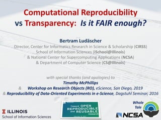 Computational Reproducibility
vs Transparency: Is it FAIR enough?
Bertram Ludäscher
Director, Center for Informatics Research in Science & Scholarship (CIRSS)
School of Information Sciences (iSchool@Illinois)
& National Center for Supercomputing Applications (NCSA)
& Department of Computer Science (CS@Illinois)
with special thanks (and apologies) to
Timothy McPhillips
& Workshop on Research Objects (RO), eScience, San Diego, 2019
& Reproducibility of Data-Oriented Experiments in e-Science, Dagstuhl Seminar, 2016
Whole
Tale
 