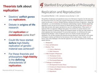 Theorists talk about
replication
• Dawkins’ selfish genes
are replicators.
• Debate in origins of life
research:
Did replication or
metabolism come first?
• Could life have started
before high-fidelity
replication of genetic
material was achieved?
• For these theorists and
philosophers high-fidelity
is the defining
characteristic of
replication.
12
Reproducibility & Transparency
 