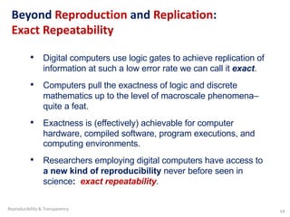 Beyond Reproduction and Replication:
Exact Repeatability
• Digital computers use logic gates to achieve replication of
information at such a low error rate we can call it exact.
• Computers pull the exactness of logic and discrete
mathematics up to the level of macroscale phenomena–
quite a feat.
• Exactness is (effectively) achievable for computer
hardware, compiled software, program executions, and
computing environments.
• Researchers employing digital computers have access to
a new kind of reproducibility never before seen in
science: exact repeatability.
Reproducibility & Transparency 14
 
