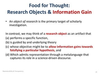 Food for Thought:
Research Objects & Information Gain
• An object of research is the primary target of scholarly
investigation.
In contrast, we may think of a research object as an artifact that
(a) performs a specific function,
(b) is guided by and underlying theory
(c) whose objective might be to allow information gains towards
falsifying a particular hypothesis, and
(d) Which admits representation through a metalanguage that
captures its role in a science-driven discourse.
Reproducibility & Transparency 25
 