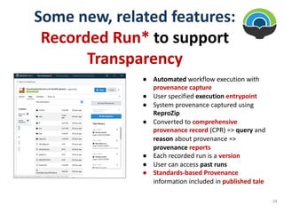Some new, related features:
Recorded Run* to support
Transparency
● Automated workflow execution with
provenance capture
● User specified execution entrypoint
● System provenance captured using
ReproZip
● Converted to comprehensive
provenance record (CPR) => query and
reason about provenance =>
provenance reports
● Each recorded run is a version
● User can access past runs
● Standards-based Provenance
information included in published tale
34
 
