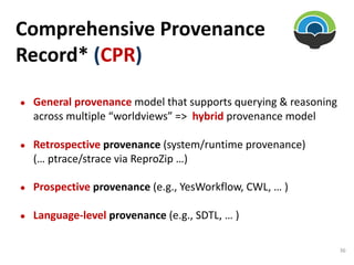 Comprehensive Provenance
Record* (CPR)
● General provenance model that supports querying & reasoning
across multiple “worldviews” => hybrid provenance model
● Retrospective provenance (system/runtime provenance)
(… ptrace/strace via ReproZip …)
● Prospective provenance (e.g., YesWorkflow, CWL, … )
● Language-level provenance (e.g., SDTL, … )
36
 