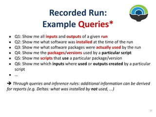 Recorded Run:
Example Queries*
● Q1: Show me all inputs and outputs of a given run
● Q2: Show me what software was installed at the time of the run
● Q3: Show me what software packages were actually used by the run
● Q4: Show me the packages/versions used by a particular script
● Q5: Show me scripts that use a particular package/version
● Q6: Show me which inputs where used or outputs created by a particular
script
● …
è Through queries and inference rules: additional information can be derived
for reports (e.g. Deltas: what was installed by not used, ...)
37
 
