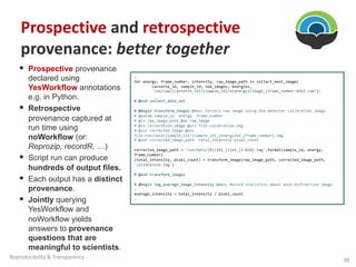 § Prospective provenance
declared using
YesWorkflow annotations
e.g. in Python.
§ Retrospective
provenance captured at
run time using
noWorkflow (or:
Reprozip, recordR, …)
§ Script run can produce
hundreds of output files.
§ Each output has a distinct
provenance.
§ Jointly querying
YesWorkflow and
noWorkflow yields
answers to provenance
questions that are
meaningful to scientists.
…
for energy, frame_number, intensity, raw_image_path in collect_next_image(
cassette_id, sample_id, num_images, energies,
'run/raw/{cassette_id}/{sample_id}/e{energy}/image_{frame_number:03d}.raw’):
# @end collect_data_set
# @begin transform_images @desc Correct raw image using the detector calibration image.
# @param sample_id energy frame_number
# @in raw_image_path @as raw_image
# @in calibration_image @uri file:calibration.img
# @out corrected_image @uri
file:run/data/{sample_id}/{sample_id}_{energy}eV_{frame_number}.img
# @out corrected_image_path total_intensity pixel_count
corrected_image_path = 'run/data/{0}/{0}_{1}eV_{2:03d}.img'.format(sample_id, energy,
frame_number)
(total_intensity, pixel_count) = transform_image(raw_image_path, corrected_image_path,
'calibration.img')
# @end transform_images
# @begin log_average_image_intensity @desc Record statistics about each diffraction image.
…
average_intensity = total_intensity / pixel_count
…
Prospective and retrospective
provenance: better together
38
Reproducibility & Transparency
 