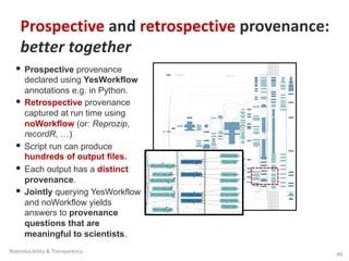 § Prospective provenance
declared using YesWorkflow
annotations e.g. in Python.
§ Retrospective provenance
captured at run time using
noWorkflow (or: Reprozip,
recordR, …)
§ Script run can produce
hundreds of output files.
§ Each output has a distinct
provenance.
§ Jointly querying YesWorkflow
and noWorkflow yields
answers to provenance
questions that are
meaningful to scientists.
Prospective and retrospective provenance:
better together
40
Reproducibility & Transparency
 