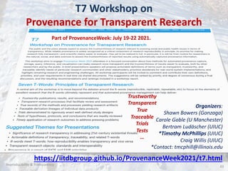 T7 Workshop on
Provenance for Transparent Research
… write a page & participate!!
43
Organizers:
Shawn Bowers (Gonzaga)
Carole Goble (U Manchester)
Bertram Ludäscher (UIUC)
*Timothy McPhillips (UIUC)
Craig Willis (UIUC)
*Contact: tmcphill@illinois.edu
Reproducibility & Transparency
Trustworthy
Transparent
True
Traceable
Trials
Tests
…
https://iitdbgroup.github.io/ProvenanceWeek2021/t7.html
Part of ProvenanceWeek: July 19-22 2021.
 
