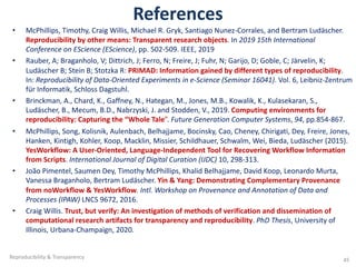References
• McPhillips, Timothy, Craig Willis, Michael R. Gryk, Santiago Nunez-Corrales, and Bertram Ludäscher.
Reproducibility by other means: Transparent research objects. In 2019 15th International
Conference on EScience (EScience), pp. 502-509. IEEE, 2019
• Rauber, A; Braganholo, V; Dittrich, J; Ferro, N; Freire, J; Fuhr, N; Garijo, D; Goble, C; Järvelin, K;
Ludäscher B; Stein B; Stotzka R: PRIMAD: Information gained by different types of reproducibility.
In: Reproducibility of Data-Oriented Experiments in e-Science (Seminar 16041). Vol. 6, Leibniz-Zentrum
für Informatik, Schloss Dagstuhl.
• Brinckman, A., Chard, K., Gaffney, N., Hategan, M., Jones, M.B., Kowalik, K., Kulasekaran, S.,
Ludäscher, B., Mecum, B.D., Nabrzyski, J. and Stodden, V., 2019. Computing environments for
reproducibility: Capturing the “Whole Tale”. Future Generation Computer Systems, 94, pp.854-867.
• McPhillips, Song, Kolisnik, Aulenbach, Belhajjame, Bocinsky, Cao, Cheney, Chirigati, Dey, Freire, Jones,
Hanken, Kintigh, Kohler, Koop, Macklin, Missier, Schildhauer, Schwalm, Wei, Bieda, Ludäscher (2015).
YesWorkflow: A User-Oriented, Language-Independent Tool for Recovering Workflow Information
from Scripts. International Journal of Digital Curation (IJDC) 10, 298-313.
• João Pimentel, Saumen Dey, Timothy McPhillips, Khalid Belhajjame, David Koop, Leonardo Murta,
Vanessa Braganholo, Bertram Ludäscher. Yin & Yang: Demonstrating Complementary Provenance
from noWorkflow & YesWorkflow. Intl. Workshop on Provenance and Annotation of Data and
Processes (IPAW) LNCS 9672, 2016.
• Craig Willis. Trust, but verify: An investigation of methods of verification and dissemination of
computational research artifacts for transparency and reproducibility. PhD Thesis, University of
Illinois, Urbana-Champaign, 2020.
Reproducibility & Transparency 45
 