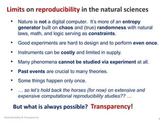 Limits on reproducibility in the natural sciences
• Nature is not a digital computer. It’s more of an entropy
generator built on chaos and (true) randomness with natural
laws, math, and logic serving as constraints.
• Good experiments are hard to design and to perform even once.
• Instruments can be costly and limited in supply.
• Many phenomena cannot be studied via experiment at all.
• Past events are crucial to many theories.
• Some things happen only once.
• … so let’s hold back the horses (for now) on extensive and
expensive computational reproducibility studies?? …
But what is always possible? Transparency!
Reproducibility & Transparency 8
 