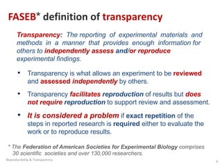 FASEB* definition of transparency
* The Federation of American Societies for Experimental Biology comprises
30 scientific societies and over 130,000 researchers.
Transparency: The reporting of experimental materials and
methods in a manner that provides enough information for
others to independently assess and/or reproduce
experimental findings.
• Transparency is what allows an experiment to be reviewed
and assessed independently by others.
• Transparency facilitates reproduction of results but does
not require reproduction to support review and assessment.
• It is considered a problem if exact repetition of the
steps in reported research is required either to evaluate the
work or to reproduce results.
9
Reproducibility & Transparency
 
