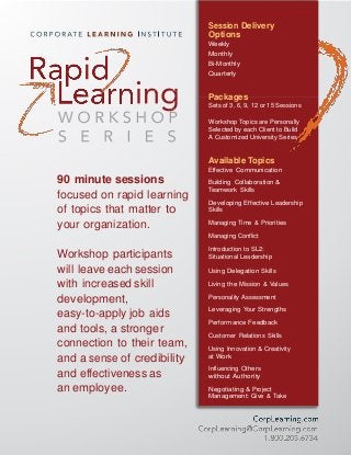 Session Delivery
Options
Weekly
Monthly
Bi-Monthly
Quarterly
Packages
Sets of 3, 6, 9, 12 or 15 Sessions
Workshop Topics are Personally
Selected by each Client to Build
A Customized University Series
90 minute sessions
focused on rapid learning
of topics that matter to
your organization.
Workshop participants
will leave each session
with increased skill
development,
easy-to-apply job aids
and tools, a stronger
connection to their team,
and a sense of credibility
and effectiveness as
an employee.
Available Topics
Effective Communication
Building Collaboration &
Teamwork Skills
Developing Effective Leadership
Skills
Managing Time & Priorities
Managing Conflict
Introduction to SL2:
Situational Leadership
Using Delegation Skills
Living the Mission & Values
Personality Assessment
Leveraging Your Strengths
Performance Feedback
Customer Relations Skills
Using Innovation & Creativity
at Work
Influencing Others
without Authority
Negotiating & Project
Management: Give & Take
 