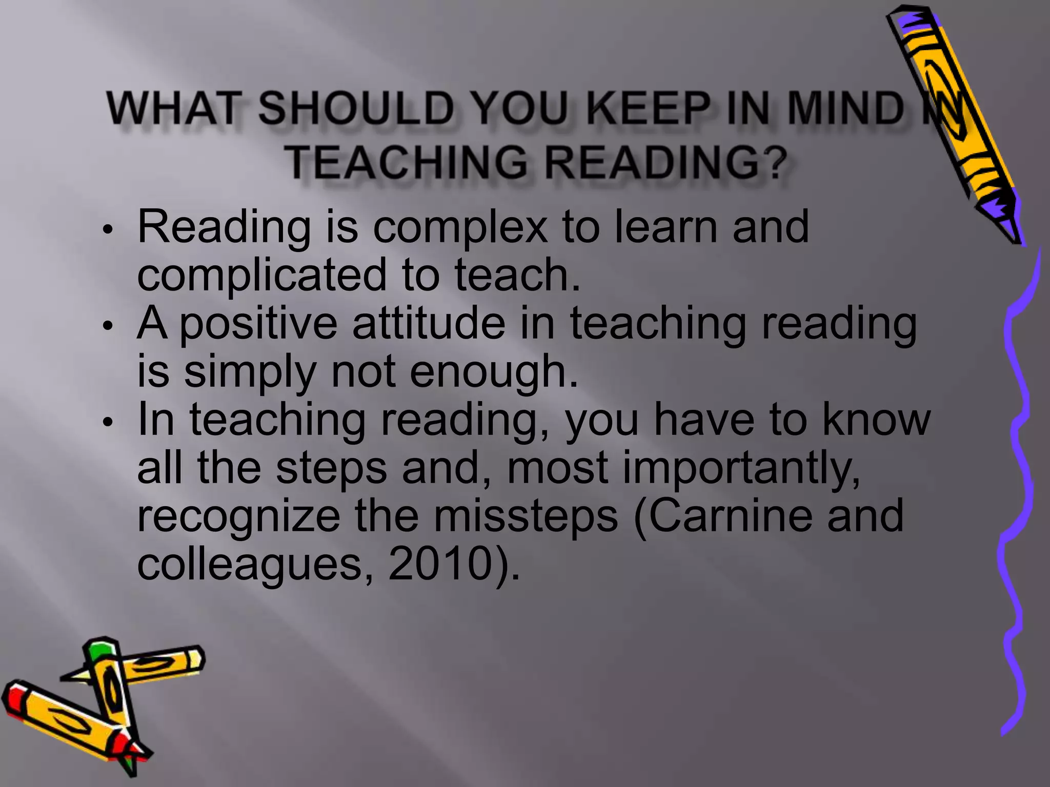 •   Reading is complex to learn and
    complicated to teach.
•   A positive attitude in teaching reading
    is simply not enough.
•   In teaching reading, you have to know
    all the steps and, most importantly,
    recognize the missteps (Carnine and
    colleagues, 2010).
 