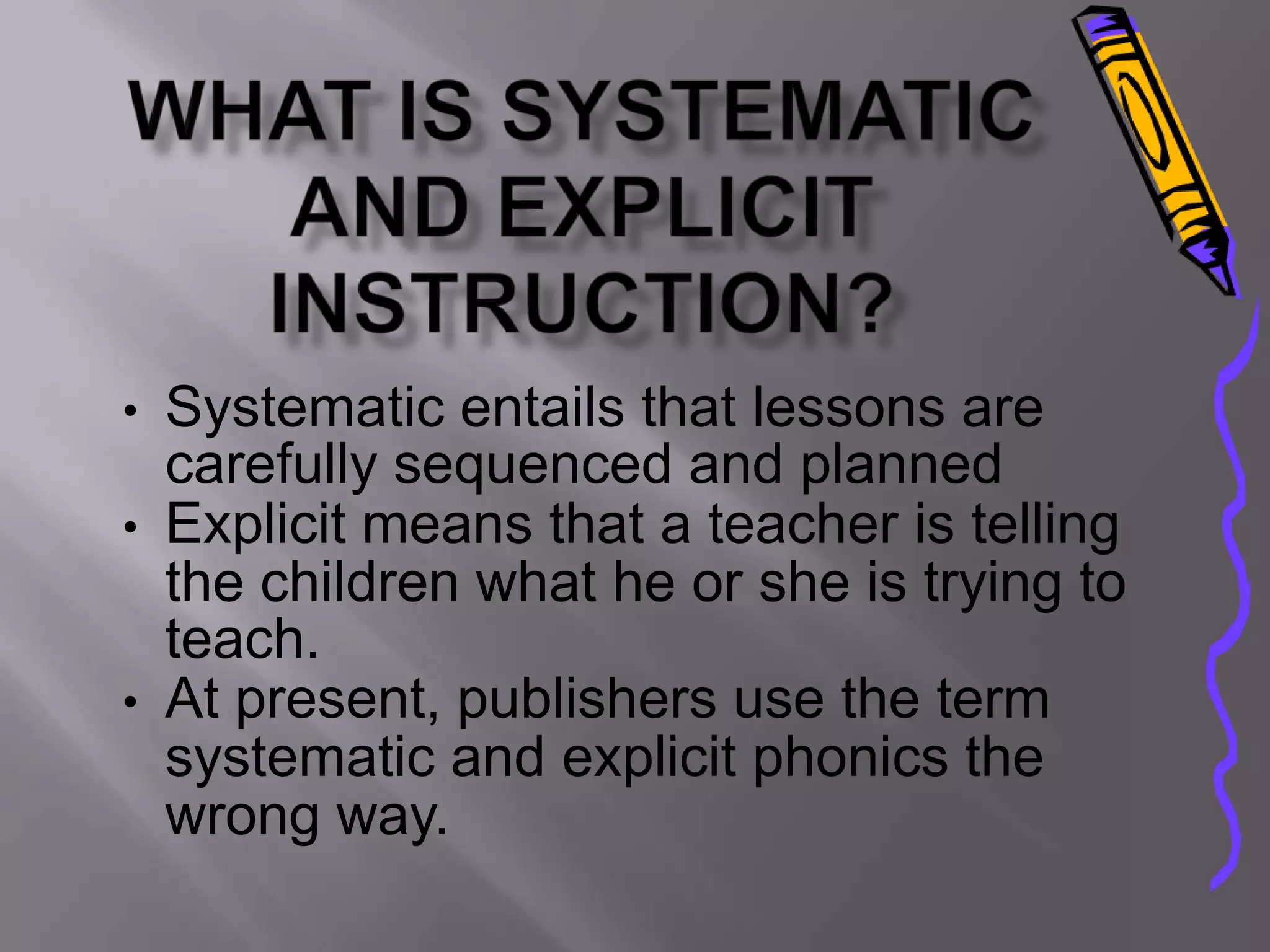 • Systematic entails that lessons are
  carefully sequenced and planned
• Explicit means that a teacher is telling
  the children what he or she is trying to
  teach.
• At present, publishers use the term
  systematic and explicit phonics the
  wrong way.
 