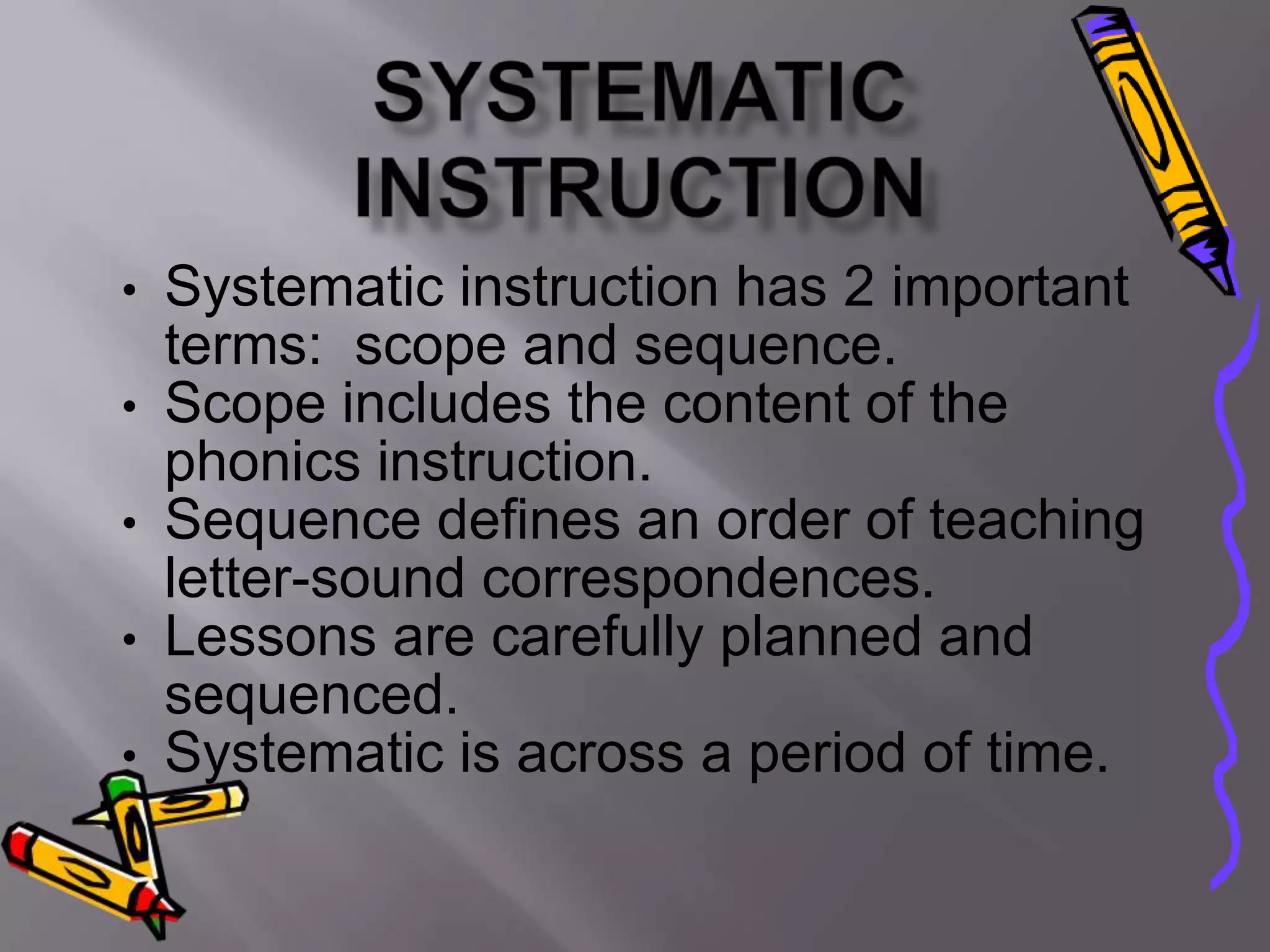 •   Systematic instruction has 2 important
    terms: scope and sequence.
•   Scope includes the content of the
    phonics instruction.
•   Sequence defines an order of teaching
    letter-sound correspondences.
•   Lessons are carefully planned and
    sequenced.
•   Systematic is across a period of time.
 