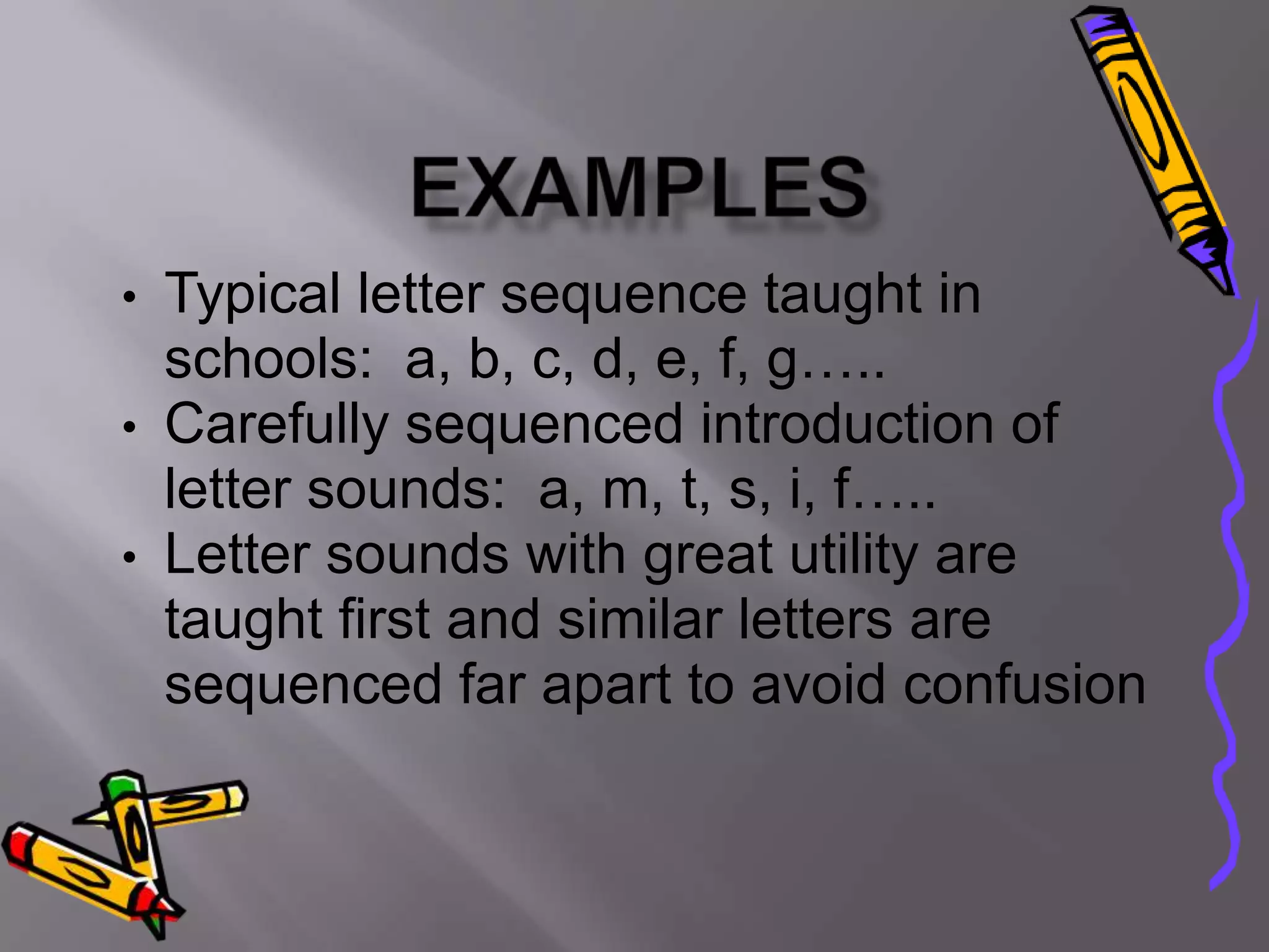 • Typical letter sequence taught in
  schools: a, b, c, d, e, f, g…..
• Carefully sequenced introduction of
  letter sounds: a, m, t, s, i, f…..
• Letter sounds with great utility are
  taught first and similar letters are
  sequenced far apart to avoid confusion
 