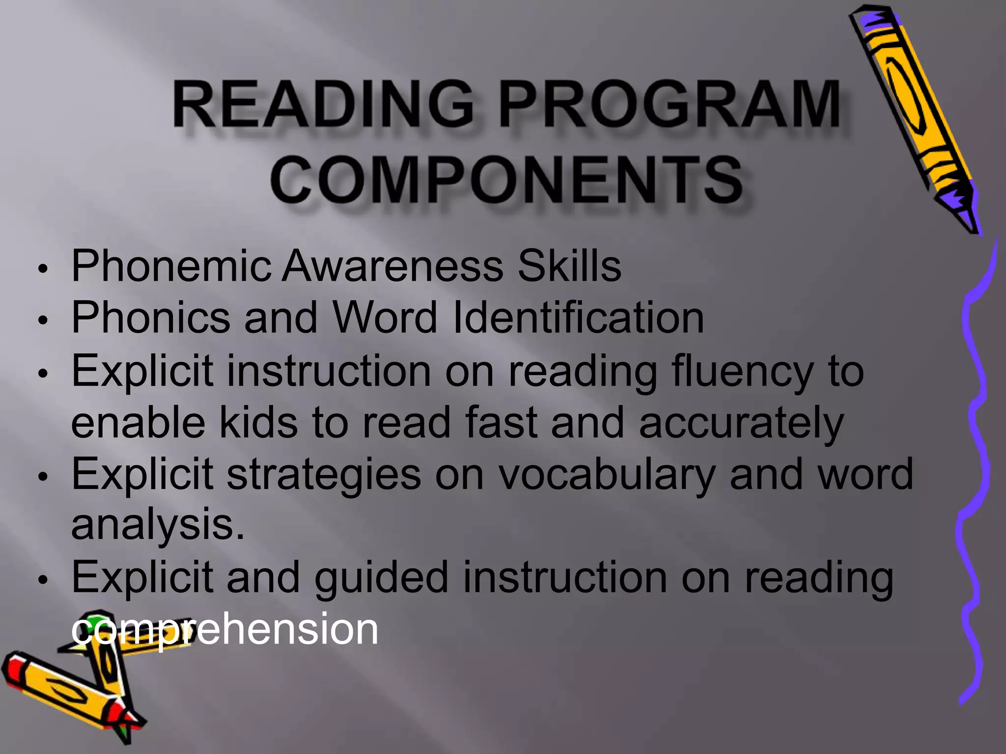 • Phonemic Awareness Skills
• Phonics and Word Identification
• Explicit instruction on reading fluency to
  enable kids to read fast and accurately
• Explicit strategies on vocabulary and word
  analysis.
• Explicit and guided instruction on reading
  comprehension
 