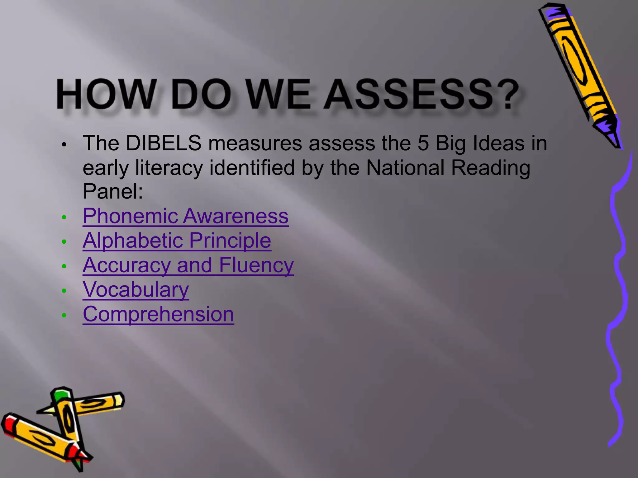 •   The DIBELS measures assess the 5 Big Ideas in
    early literacy identified by the National Reading
    Panel:
•   Phonemic Awareness
•   Alphabetic Principle
•   Accuracy and Fluency
•   Vocabulary
•   Comprehension
 