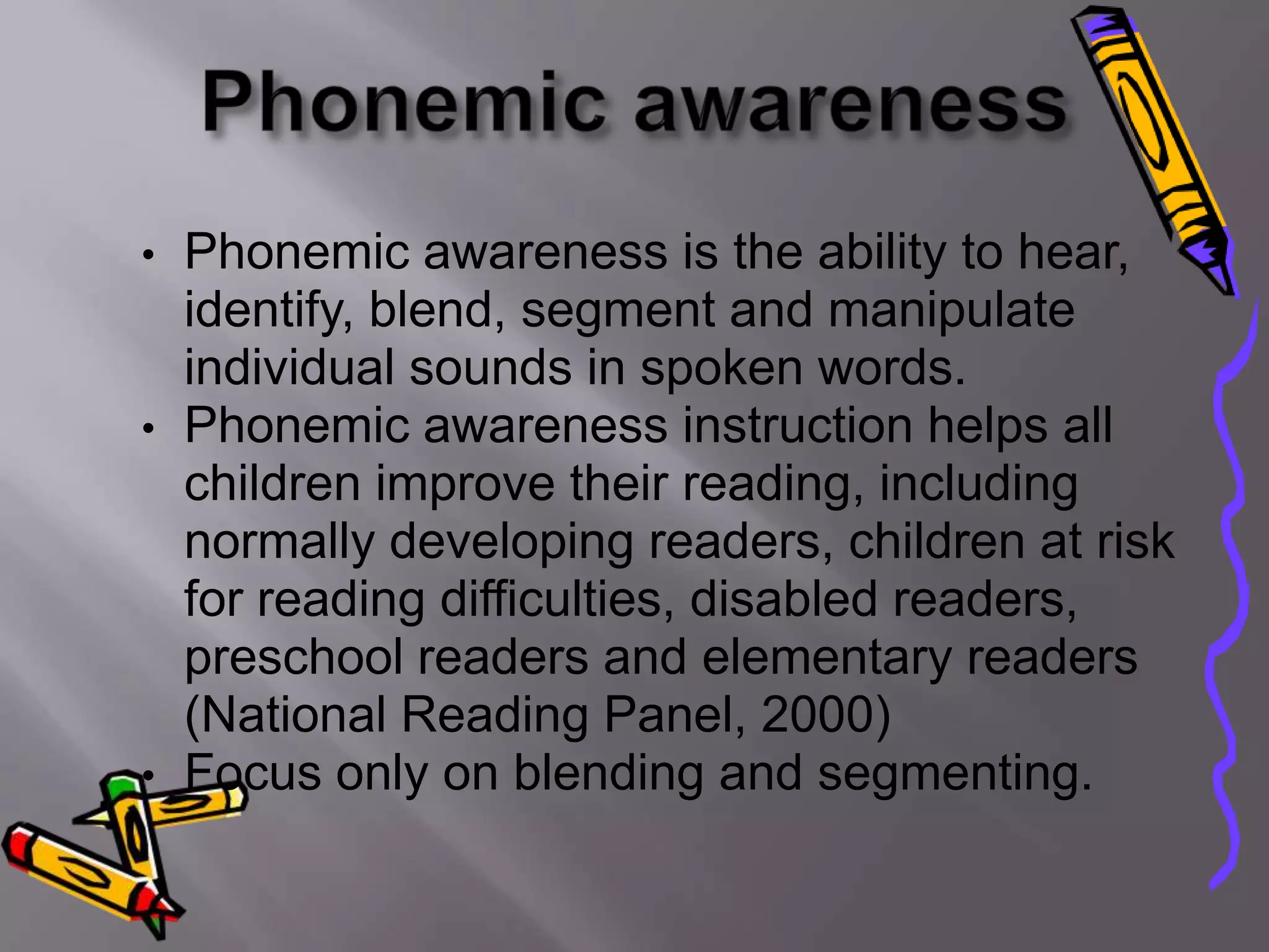 •   Phonemic awareness is the ability to hear,
    identify, blend, segment and manipulate
    individual sounds in spoken words.
•   Phonemic awareness instruction helps all
    children improve their reading, including
    normally developing readers, children at risk
    for reading difficulties, disabled readers,
    preschool readers and elementary readers
    (National Reading Panel, 2000)
•   Focus only on blending and segmenting.
 