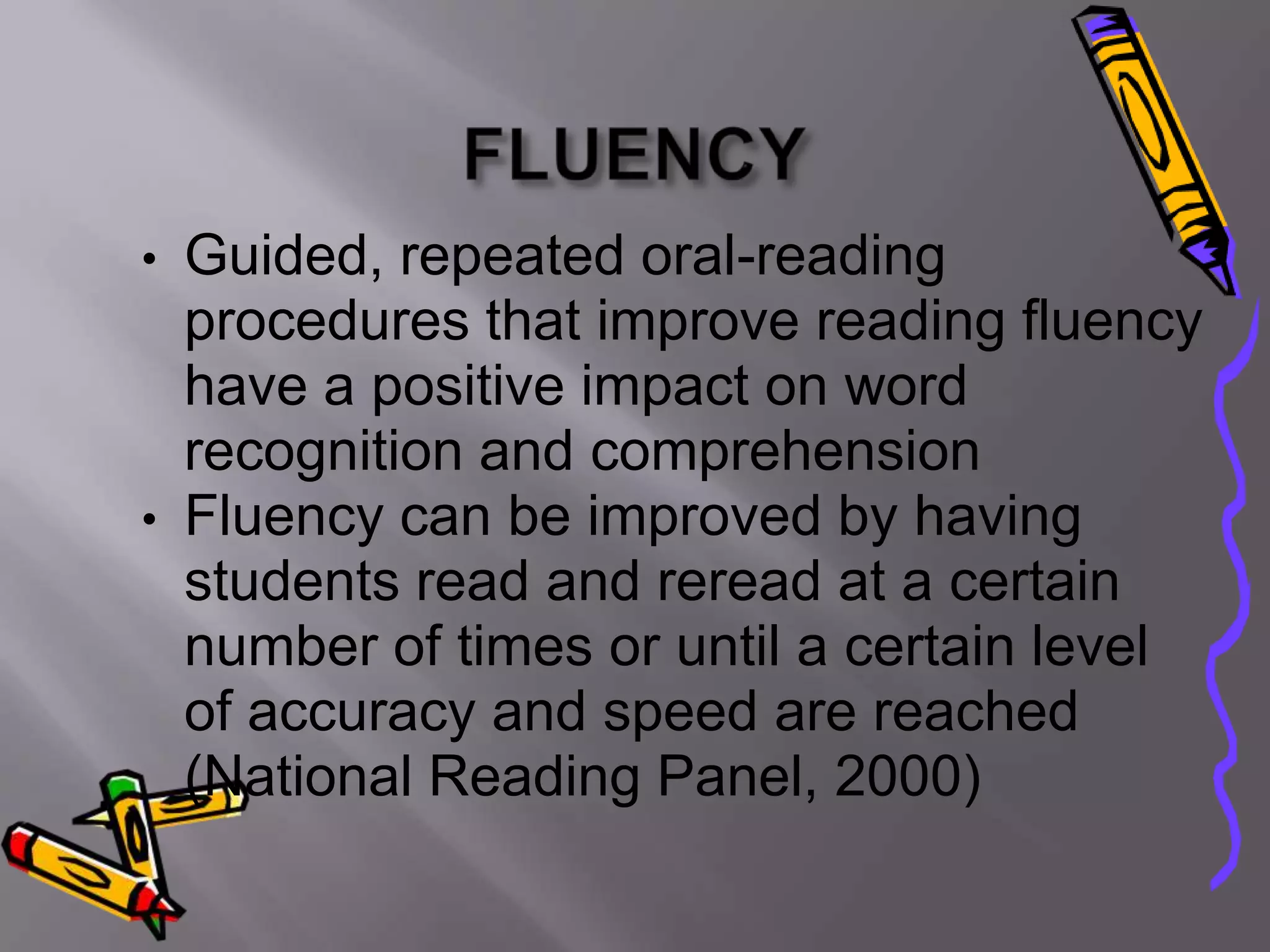 • Guided, repeated oral-reading
  procedures that improve reading fluency
  have a positive impact on word
  recognition and comprehension
• Fluency can be improved by having
  students read and reread at a certain
  number of times or until a certain level
  of accuracy and speed are reached
  (National Reading Panel, 2000)
 