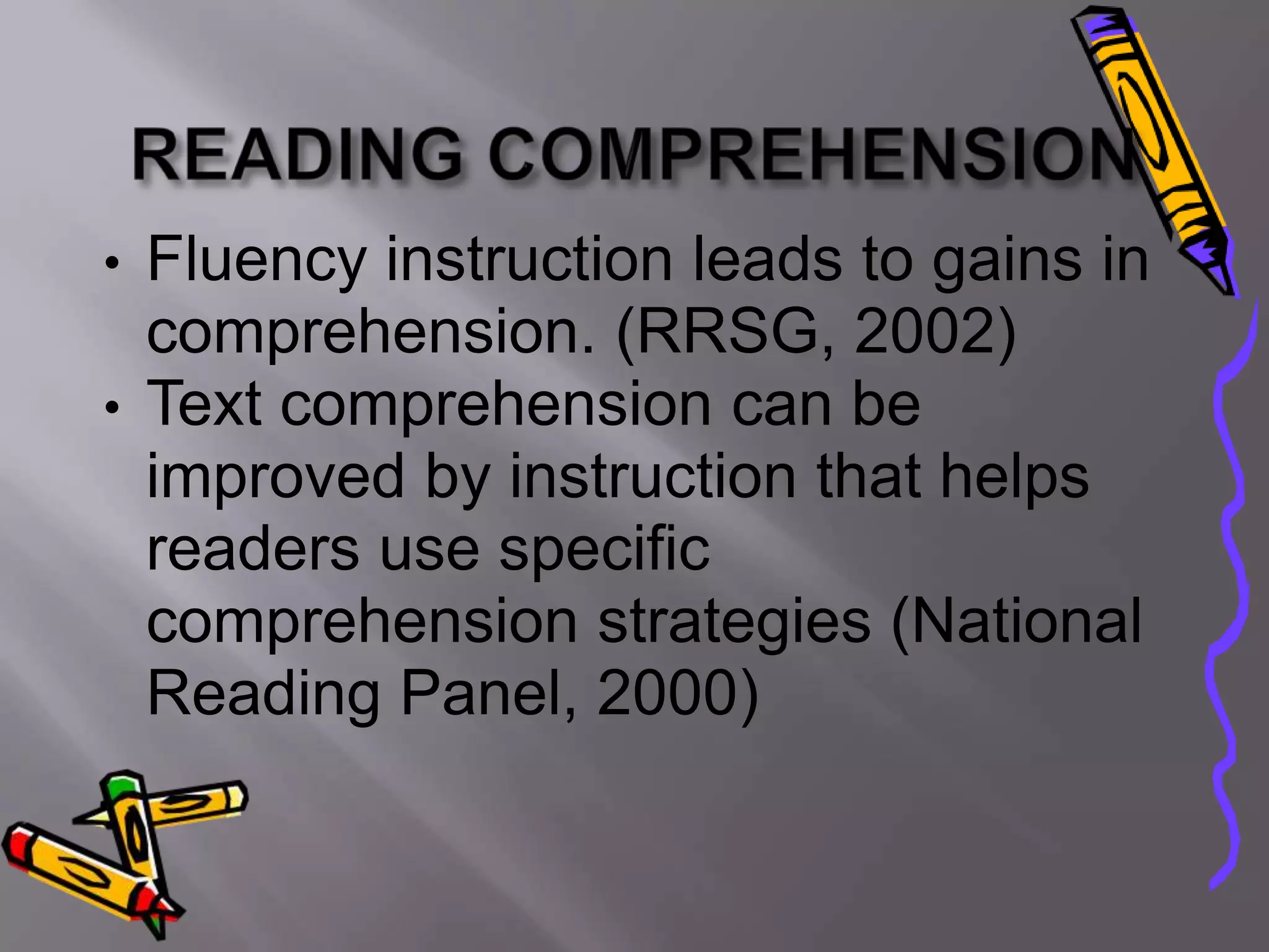 • Fluency instruction leads to gains in
  comprehension. (RRSG, 2002)
• Text comprehension can be
  improved by instruction that helps
  readers use specific
  comprehension strategies (National
  Reading Panel, 2000)
 