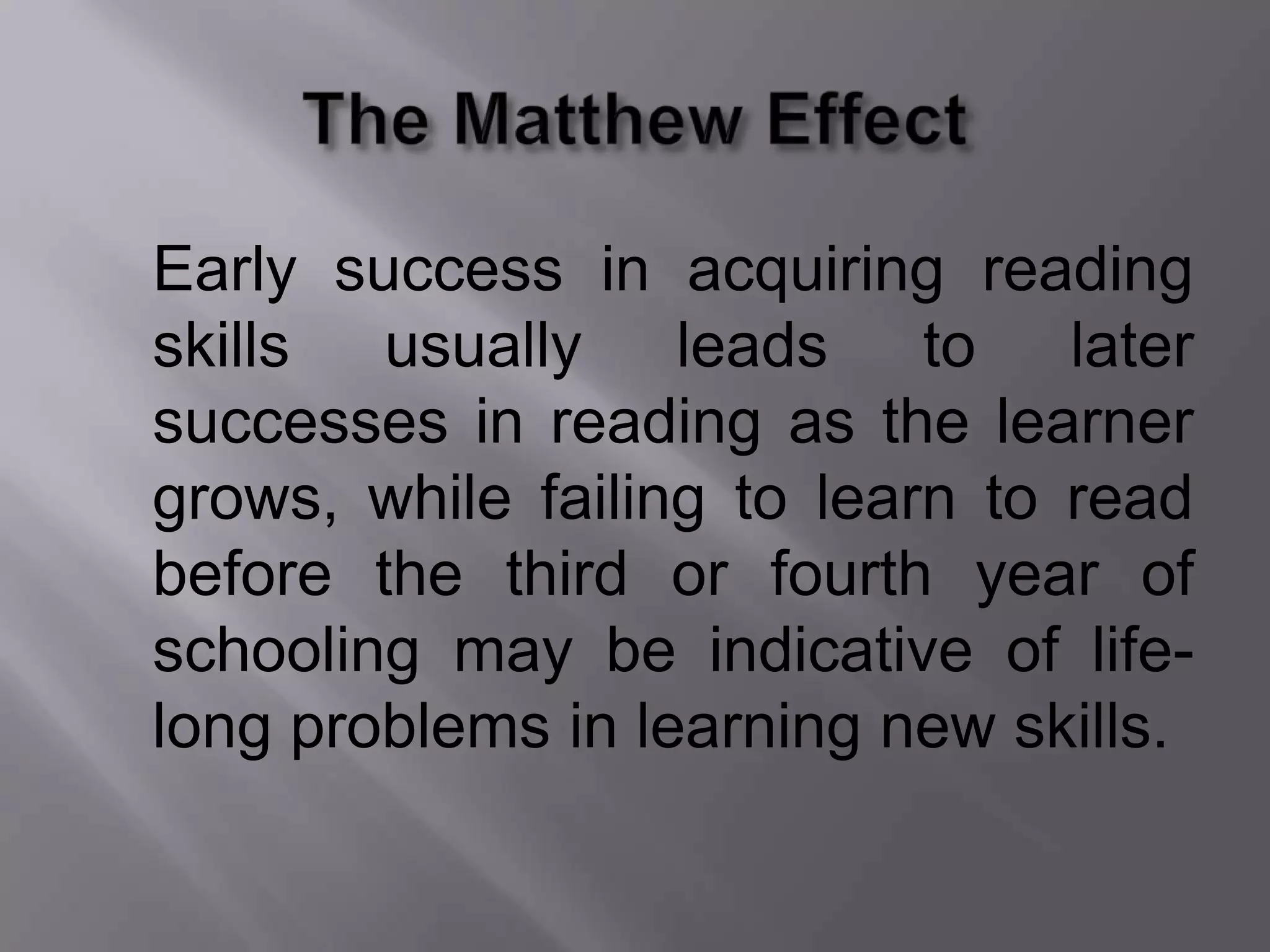 Early success in acquiring reading
skills usually leads to later
successes in reading as the learner
grows, while failing to learn to read
before the third or fourth year of
schooling may be indicative of life-
long problems in learning new skills.
 