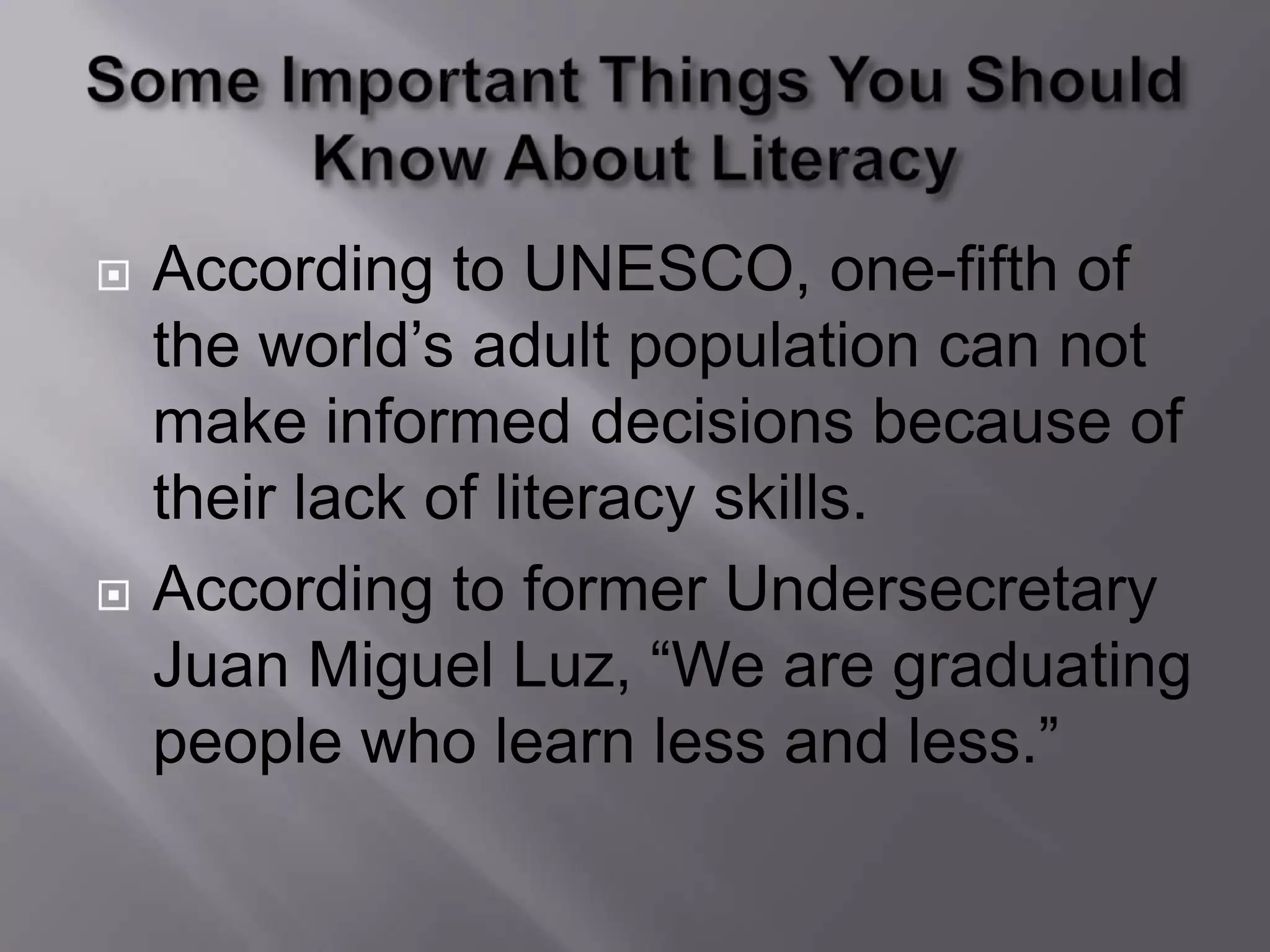    According to UNESCO, one-fifth of
    the world’s adult population can not
    make informed decisions because of
    their lack of literacy skills.
   According to former Undersecretary
    Juan Miguel Luz, “We are graduating
    people who learn less and less.”
 
