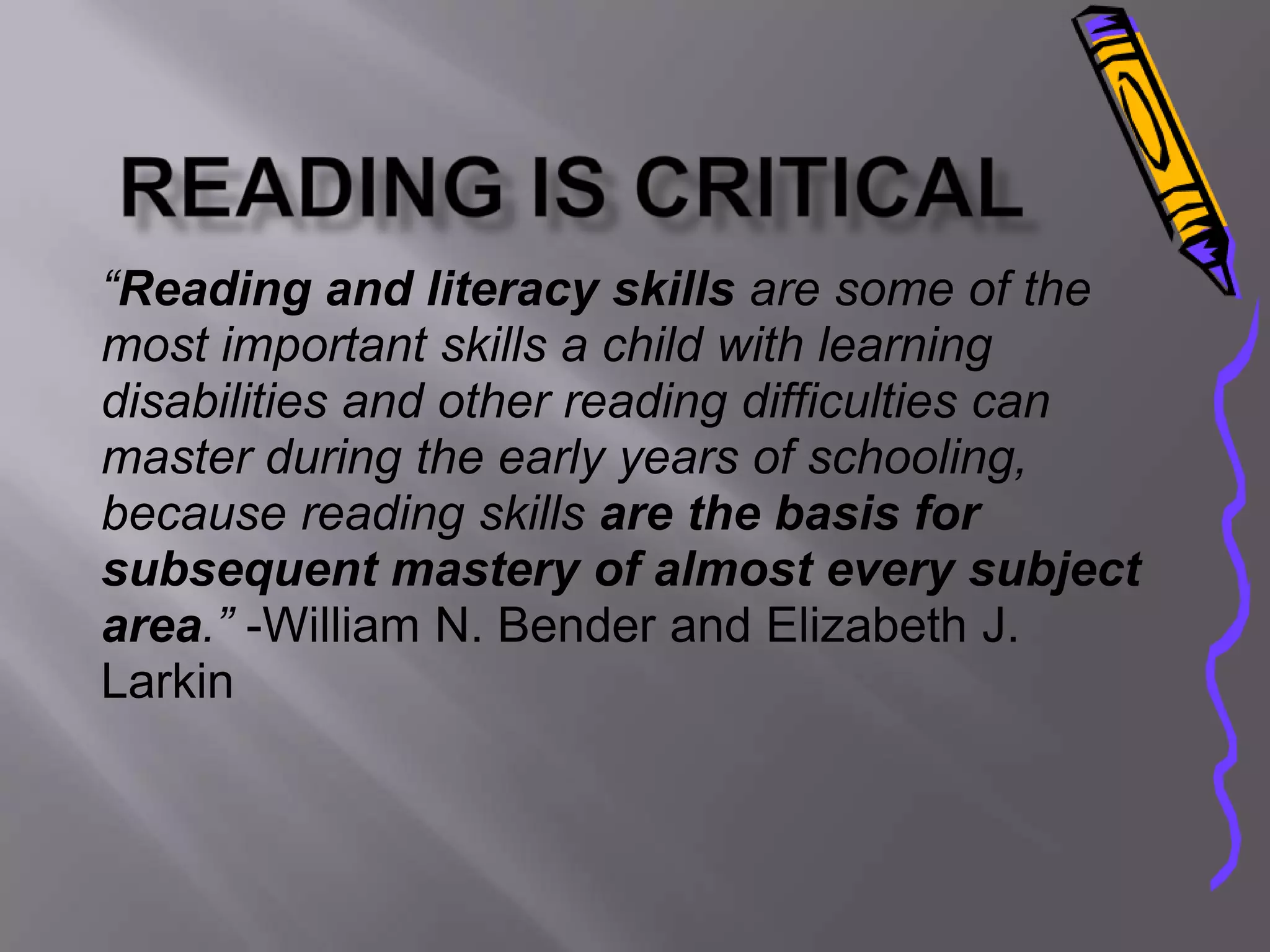 “Reading and literacy skills are some of the
most important skills a child with learning
disabilities and other reading difficulties can
master during the early years of schooling,
because reading skills are the basis for
subsequent mastery of almost every subject
area.” -William N. Bender and Elizabeth J.
Larkin
 