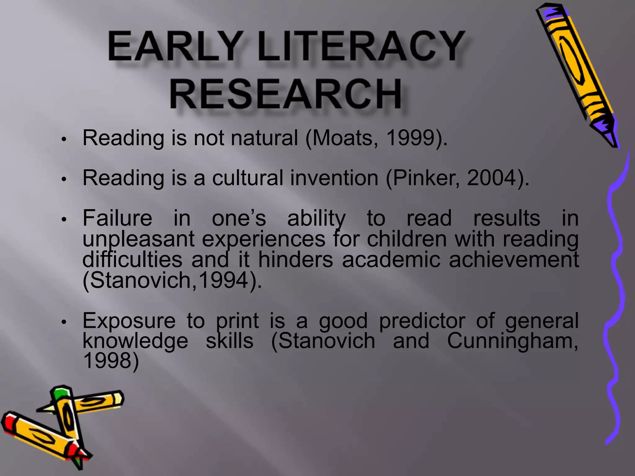 •   Reading is not natural (Moats, 1999).
•   Reading is a cultural invention (Pinker, 2004).
•   Failure in one’s ability to read results in
    unpleasant experiences for children with reading
    difficulties and it hinders academic achievement
    (Stanovich,1994).
•   Exposure to print is a good predictor of general
    knowledge skills (Stanovich and Cunningham,
    1998)
 