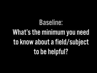 Baseline:
What’s the minimum you need
to know about a field/subject
to be helpful?
 