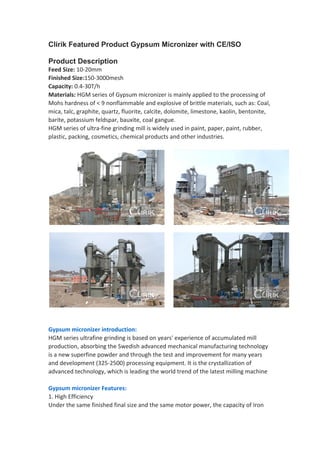 Clirik Featured Product Gypsum Micronizer with CE/ISO
Product Description
Feed Size: 10-20mm
Finished Size:150-3000mesh
Capacity: 0.4-30T/h
Materials: HGM series of Gypsum micronizer is mainly applied to the processing of
Mohs hardness of < 9 nonflammable and explosive of brittle materials, such as: Coal,
mica, talc, graphite, quartz, fluorite, calcite, dolomite, limestone, kaolin, bentonite,
barite, potassium feldspar, bauxite, coal gangue.
HGM series of ultra-fine grinding mill is widely used in paint, paper, paint, rubber,
plastic, packing, cosmetics, chemical products and other industries.
Gypsum micronizer introduction:
HGM series ultrafine grinding is based on years' experience of accumulated mill
production, absorbing the Swedish advanced mechanical manufacturing technology
is a new superfine powder and through the test and improvement for many years
and development (325-2500) processing equipment. It is the crystallization of
advanced technology, which is leading the world trend of the latest milling machine
Gypsum micronizer Features:
1. High Efficiency
Under the same finished final size and the same motor power, the capacity of Iron
 