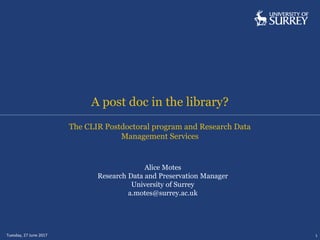 A post doc in the library?
Tuesday, 27 June 2017 1
The CLIR Postdoctoral program and Research Data
Management Services
Alice Motes
Research Data and Preservation Manager
University of Surrey
a.motes@surrey.ac.uk
 