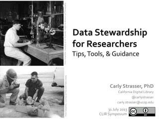 Data	
  Stewardship	
  
for	
  Researchers	
  
Carly	
  Strasser,	
  PhD	
  
California	
  Digital	
  Library	
  
@carlystrasser	
  
carly.strasser@ucop.edu	
  
31	
  July	
  2013	
  
CLIR	
  Symposium	
  
From	
  Calisphere,	
  	
  Couretsy	
  of	
  	
  UC	
  Riverside,	
  California	
  Museum	
  of	
  Photography	
  
Tips,	
  Tools,	
  &	
  Guidance	
  
	
  From	
  Calisphere,	
  	
  Courtesy	
  of	
  Thousand	
  Oaks	
  Library	
  	
  	
  
 