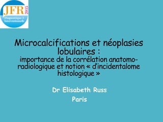 Microcalcifications et néoplasies
lobulaires :
importance de la corrélation anatomo-
radiologique et notion « d’incidentalome
histologique »
Dr Elisabeth Russ
Paris
 