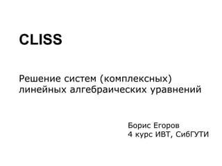 CLISS
Решение систем (комплексных)
линейных алгебраических уравнений
Борис Егоров
4 курс ИВТ, СибГУТИ
 