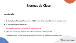 Normas de Clase
Asistencia
• Si el estudiante falla injustificadamente el 10 % de las clases automáticamente pierde el curso.
• ¿Cómo justifico mi inasistencia?
• Dos llegadas tarde son equivalentes a una inasistencia.
• ¿Qué debo hacer si llego tarde y quiero quitar la inasistencia que me aparece?
• ¿Hay alguna opción antes de perder el curso automáticamente por llegadas tarde e inasistencias?
 