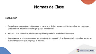 Normas de Clase
Evaluación
• Se realizarán evaluaciones o Quices en el transcurso de las clases con el fin de evaluar los conceptos
vistos ese día. Recomendación bajar quizziz en el celular.
• En cada Corte se hará un parcial o entregable cuyos temas no serán acumulativos.
• Las notas que se obtengan pueden ser a través de los quices ( 1, 2, o 3 preguntas), control de lectura, o
cualquier actividad que proponga el docente.
 