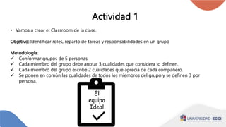 Actividad 1
• Vamos a crear el Classroom de la clase.
Objetivo: Identificar roles, reparto de tareas y responsabilidades en un grupo
Metodología:
 Conformar grupos de 5 personas
 Cada miembro del grupo debe anotar 3 cualidades que considera lo definen.
 Cada miembro del grupo escribe 2 cualidades que aprecia de cada compañero.
 Se ponen en común las cualidades de todos los miembros del grupo y se definen 3 por
persona.
El
equipo
Ideal
 