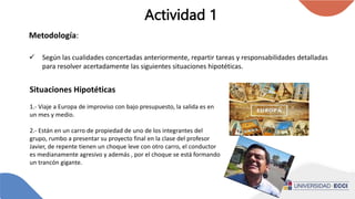 Actividad 1
Metodología:
 Según las cualidades concertadas anteriormente, repartir tareas y responsabilidades detalladas
para resolver acertadamente las siguientes situaciones hipotéticas.
Situaciones Hipotéticas
1.- Viaje a Europa de improviso con bajo presupuesto, la salida es en
un mes y medio.
2.- Están en un carro de propiedad de uno de los integrantes del
grupo, rumbo a presentar su proyecto final en la clase del profesor
Javier, de repente tienen un choque leve con otro carro, el conductor
es medianamente agresivo y además , por el choque se está formando
un trancón gigante.
 