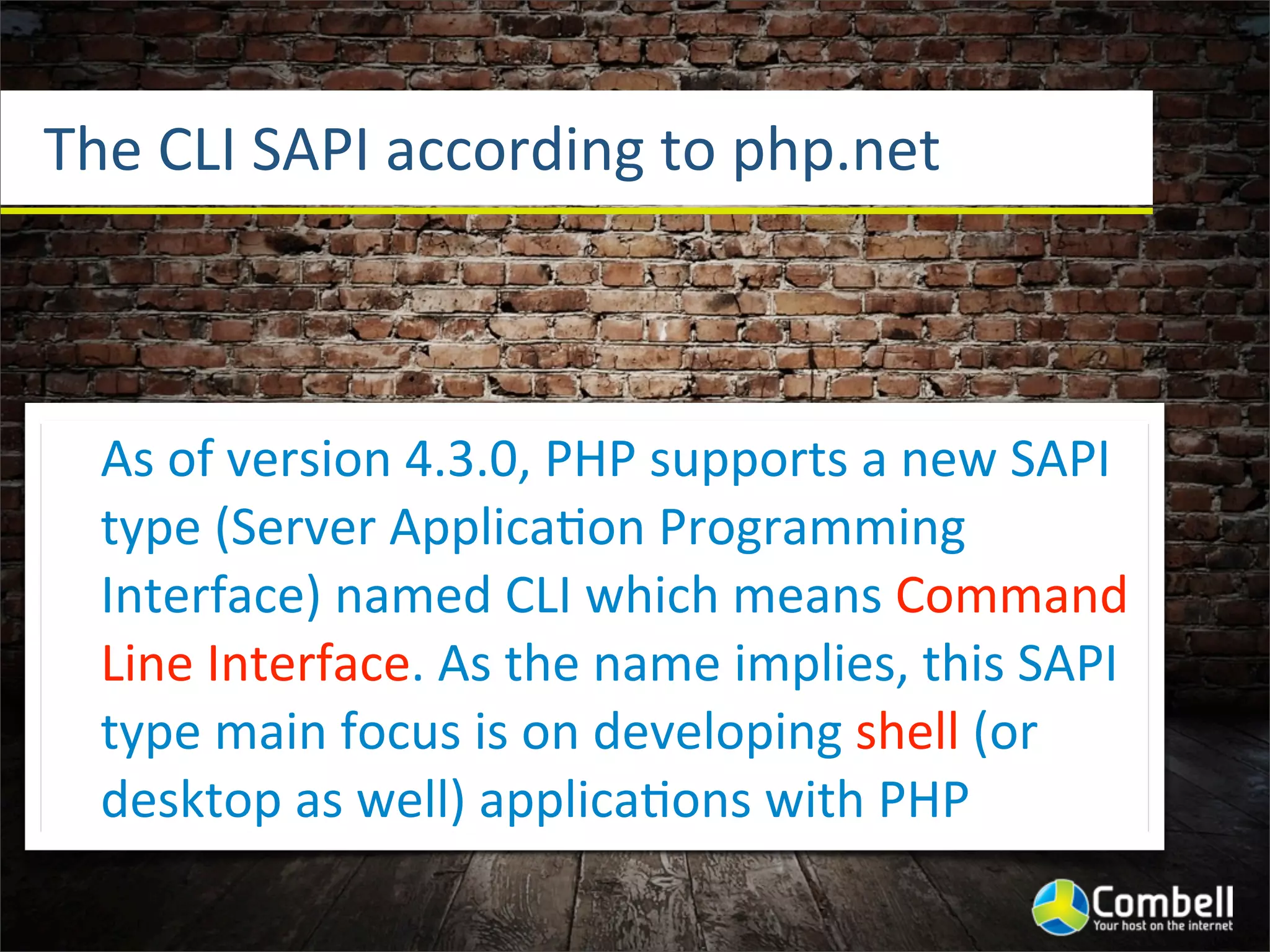 The	
  CLI	
  SAPI	
  according	
  to	
  php.net



   As	
  of	
  version	
  4.3.0,	
  PHP	
  supports	
  a	
  new	
  SAPI	
  
   type	
  (Server	
  Applica^on	
  Programming	
  
   Interface)	
  named	
  CLI	
  which	
  means	
  Command	
  
   Line	
  Interface.	
  As	
  the	
  name	
  implies,	
  this	
  SAPI	
  
   type	
  main	
  focus	
  is	
  on	
  developing	
  shell	
  (or	
  
   desktop	
  as	
  well)	
  applica^ons	
  with	
  PHP
 