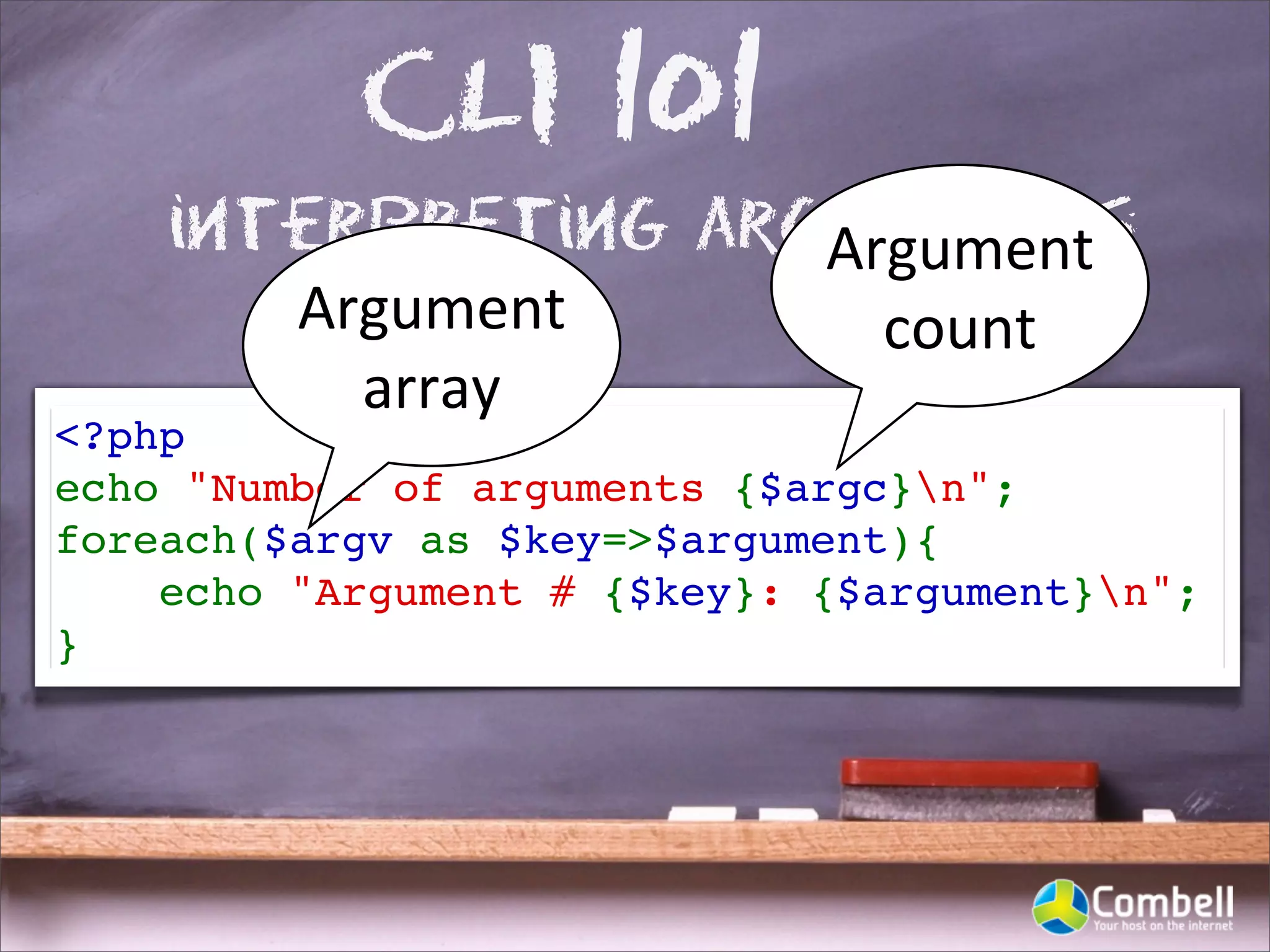 CLI 101
    interpreting arguments
                    Argument	
  
       Argument	
     count
         array
<?php
echo "Number of arguments {$argc}n";
foreach($argv as $key=>$argument){
    echo "Argument # {$key}: {$argument}n"; 
}
 