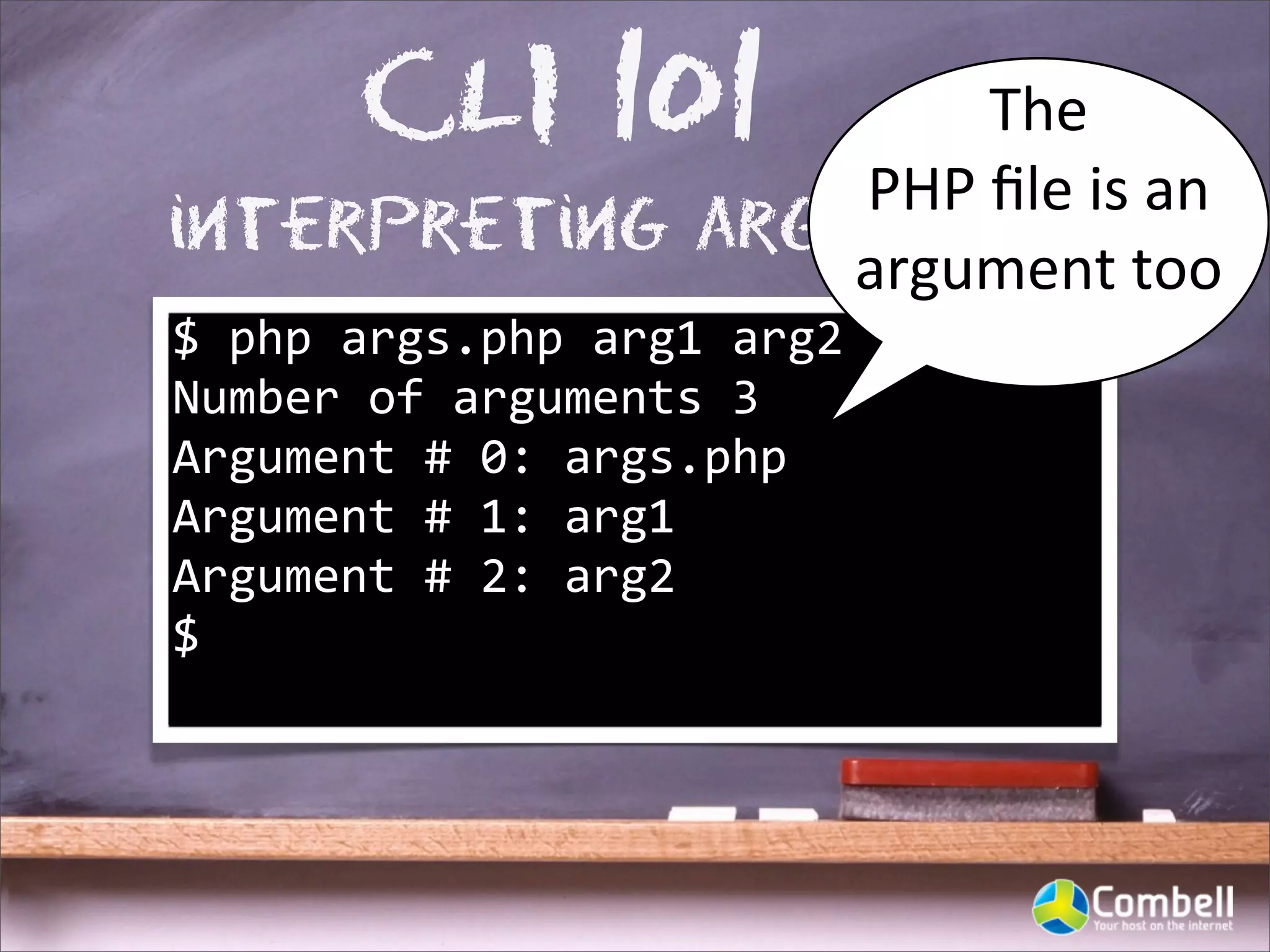 CLI 101      The	
  
                 PHP	
  ﬁle	
  is	
  an	
  
interpreting arguments
                 argument	
  too
$	
  php	
  args.php	
  arg1	
  arg2
Number	
  of	
  arguments	
  3
Argument	
  #	
  0:	
  args.php
Argument	
  #	
  1:	
  arg1
Argument	
  #	
  2:	
  arg2
$
 