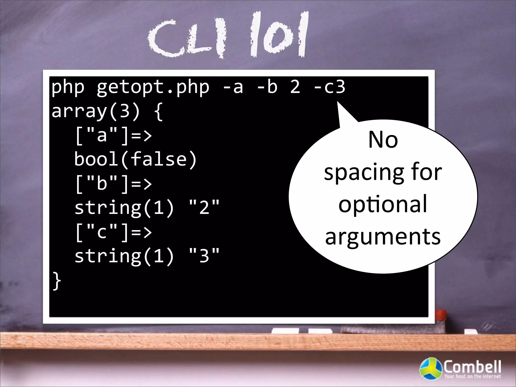 CLI 101
php	
  getopt.php	
  -­‐a	
  -­‐b	
  2	
  -­‐c3
array(3)	
  {
	
  	
  ["a"]=>                                  No	
  
	
  	
  bool(false)
	
  	
  ["b"]=>                              spacing	
  for	
  
	
  	
  string(1)	
  "2"                      op^onal	
  
	
  	
  ["c"]=>                              arguments
	
  	
  string(1)	
  "3"
}
 